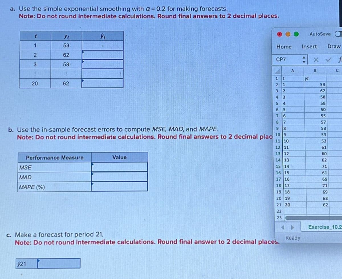 a. Use the simple exponential smoothing with a = 0.2 for making forecasts.
Note: Do not round intermediate calculations. Round final answers to 2 decimal places.
1123
20
20
Yt
ŷt
53
62
58
62
62
AutoSave
Home
Insert Draw
CP7
: x
✓ f
A
B
C
1
2
3
43
S
11234
yt
53
62
58
58
65
50
7
6
55
8
7
57
9
8
53
10 9
53
11 10
52
12 11
61
13 12
60
14 13
62
15 14
71
16 15
61
17 16
69
18 17
71
19 18
69
20
19
68
21 20
62
22
23
b. Use the in-sample forecast errors to compute MSE, MAD, and MAPE.
Note: Do not round intermediate calculations. Round final answers to 2 decimal plac
Performance Measure
MSE
MAD
MAPE (%)
Value
c. Make a forecast for period 21.
Note: Do not round intermediate calculations. Round final answer to 2 decimal places.
$21
Exercise 10.2
Ready