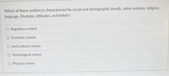 Which of these entities is characterized by social and demographic trends, value systems, religion,
language, lifestyles, attitudes, and beliefs?
O Regulatory context
O Economic context
O Sociocultural context
O Technological context
O Physical context