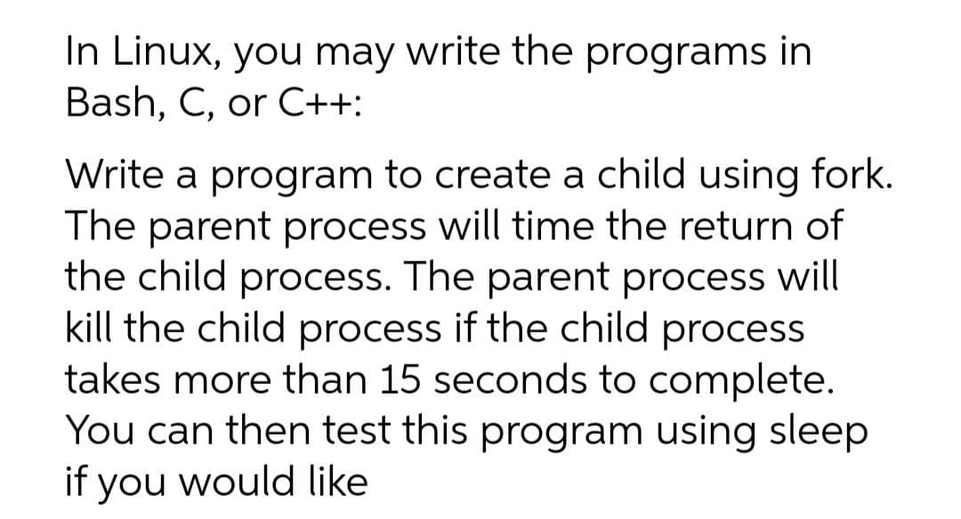 In Linux, you may write the programs in
Bash, C, or C++:
Write a program to create a child using fork.
The parent process will time the return of
the child process. The parent process will
kill the child process if the child process
takes more than 15 seconds to complete.
You can then test this program using sleep
if you would like
