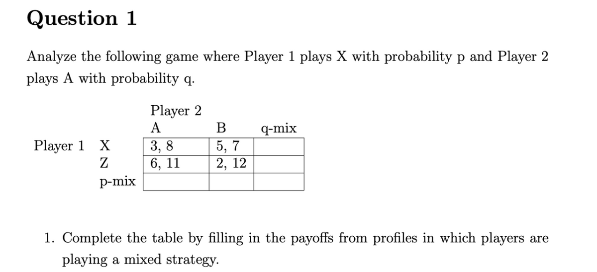 Question 1
Analyze the following game where Player 1 plays X with probability p and Player 2
plays A with probability q.
Player 1 X
Z
p-mix
Player 2
A
3,8
6, 11
B
5,7
2, 12
q-mix
1. Complete the table by filling in the payoffs from profiles in which players are
playing a mixed strategy.