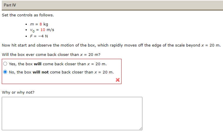 Part IV
Set the controls as follows.
• m = 8 kg
Vo = 10 m/s
• F = -4 N
Now hit start and observe the motion of the box, which rapidly moves off the edge of the scale beyond x = 20 m.
Will the box ever come back closer than x = 20 m?
Yes, the box will come back closer than x = 20 m.
No, the box will not come back closer than x = 20 m.
X
Why or why not?