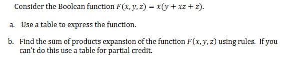 Consider the Boolean function F(x, y, z) = x(y + xz + z).
a. Use a table to express the function.
b. Find the sum of products expansion of the function F(x, y, z) using rules. If you
can't do this use a table for partial credit.