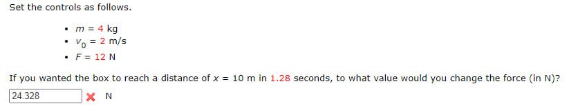 Set the controls as follows.
• m = 4 kg
• Vo = 2 m/s
• F = 12 N
If you wanted the box to reach a distance of x = 10 m in 1.28 seconds, to what value would you change the force (in N)?
24.328
XN