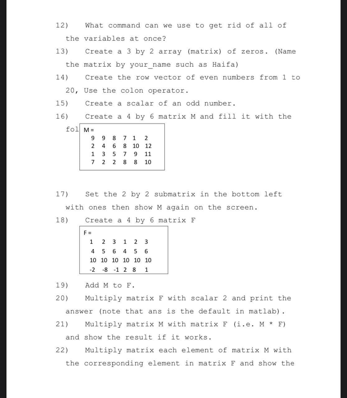 12)
What command can we use to get rid of all of
the variables at once?
13)
Create a 3 by 2 array (matrix) of zeros.
(Name
the matrix by your name such as Haifa)
14)
Create the row vector of even numbers from 1 to
20, Use the colon operator.
15)
Create a scalar of an odd number.
16)
Create a 4 by 6 matrix M and fill it with the
fol M=
9.
8.
1
2
4
6 8 10 12
1
3
5 7
9.
11
7
2
2
8.
10
17)
Set the 2 by 2 submatrix in the bottom left
with ones then show M again on the screen.
18)
Create a 4 by 6 matrix F
F =
1
2
3
1
4
6
6
10 10 10 10 10 10
-2
-8 -1 2 8
1
19)
Add M to F.
20)
Multiply matrix F with scalar 2 and print the
answer (note that ans is the default in matlab).
21)
Multiply matrix M with matrix F (i.e. M * F)
and show the result if it works.
22)
Multiply matrix each element of matrix M with
the corresponding element in matrix F and show the
