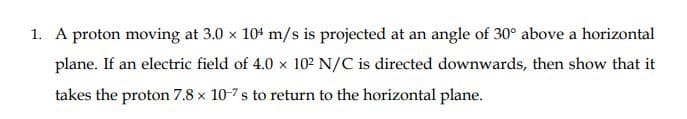 1. A proton moving at 3.0 x 104 m/s is projected at an angle of 30° above a horizontal
plane. If an electric field of 4.0 x 10² N/C is directed downwards, then show that it
takes the proton 7.8 x 10-7 s to return to the horizontal plane.
