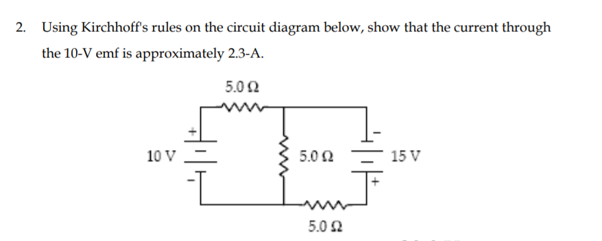 2. Using Kirchhoff's rules on the circuit diagram below, show that the current through
the 10-V emf is approximately 2.3-A.
5.02
10 V
5.0 2
15 V
5.0 2
