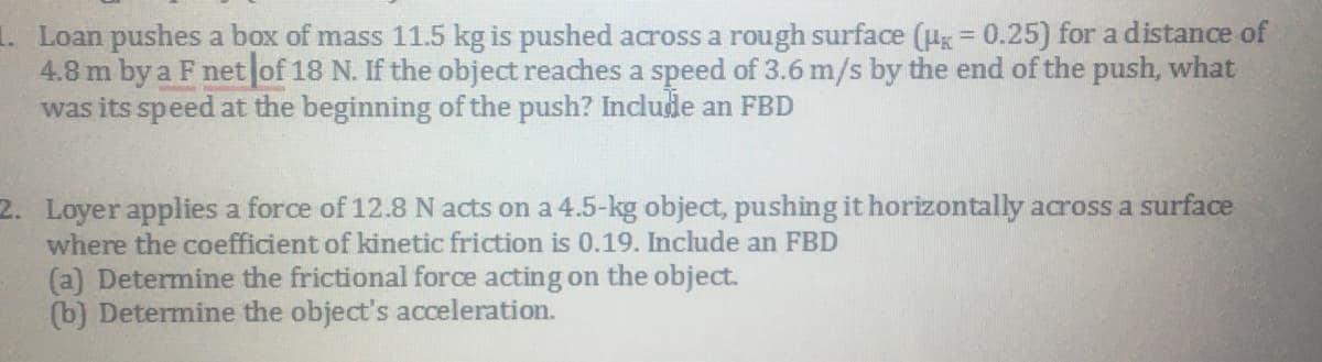 Loan pushes a box of mass 11.5 kg is pushed across a rough surface (g = 0.25) for a distance of
4.8 m by a F net of 18 N. If the object reaches a speed of 3.6 m/s by the end of the push, what
was its speed at the beginning of the push? Include an FBD
2. Loyer applies a force of 12.8N acts on a 4.5-kg object, pushing it horizontally across a surface
where the coefficient of kinetic friction is 0.19. Include an FBD
(a) Determine the frictional force acting on the object.
(b) Determine the object's acceleration.
