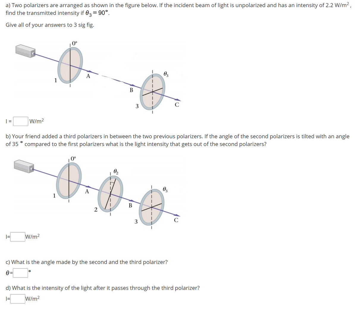 a) Two polarizers are arranged as shown in the figure below. If the incident beam of light is unpolarized and has an intensity of 2.2 W/m2,
find the transmitted intensity if 03 = 90°.
Give all of your answers to 3 sig fig.
0°
A
1
В
3
C
| =
W/m?
b) Your friend added a third polarizers in between the two previous polarizers. If the angle of the second polarizers is tilted with an angle
of 35 ° compared to the first polarizers what is the light intensity that gets out of the second polarizers?
0°
1
В
3
C
W/m?
c) What is the angle made by the second and the third polarizer?
d) What is the intensity of the light after it passes through the third polarizer?
W/m?
