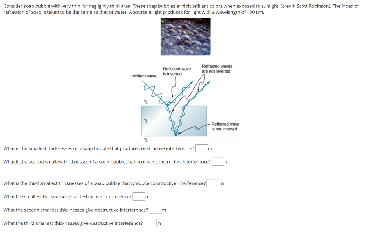 Consider soap bubble with very thin (or negligibly thin) area. These soap bubbles exhibit brilliant colors when exposed to sunlight. (credit: Scott Robinson). The index of
refraction of soap is taken to be the same as that of water. A source a light produces for light with a wavelength of 490 nm.
Refracted waves
Reflected wave
are not inverted
is inverted
Incident wave
n2
Reflected wave
is not inverted
What is the smallest thicknesses of a soap bubble that produce constructive interference?
What is the second smallest thicknesses of a soap bubble that produce constructive interference?
What is the third smallest thicknesses of a soap bubble that produce constructive interference?
Im
What the smallest thicknesses give destructive interference?
m
What the second smallest thicknesses give destructive interference?
Im
What the third smallest thicknesses give destructive interference?
m
