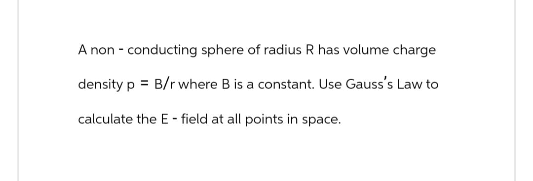 A non-conducting sphere of radius R has volume charge
density p = B/r where B is a constant. Use Gauss's Law to
calculate the E - field at all points in space.