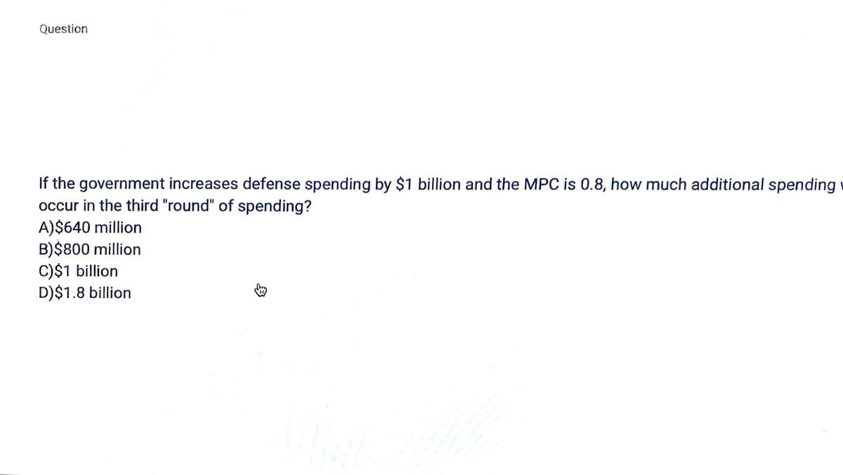 Question
If the government increases defense spending by $1 billion and the MPC is 0.8, how much additional spending
occur in the third "round" of spending?
A)$640 million
B)$800 million
C)$1 billion
D)$1.8 billion
