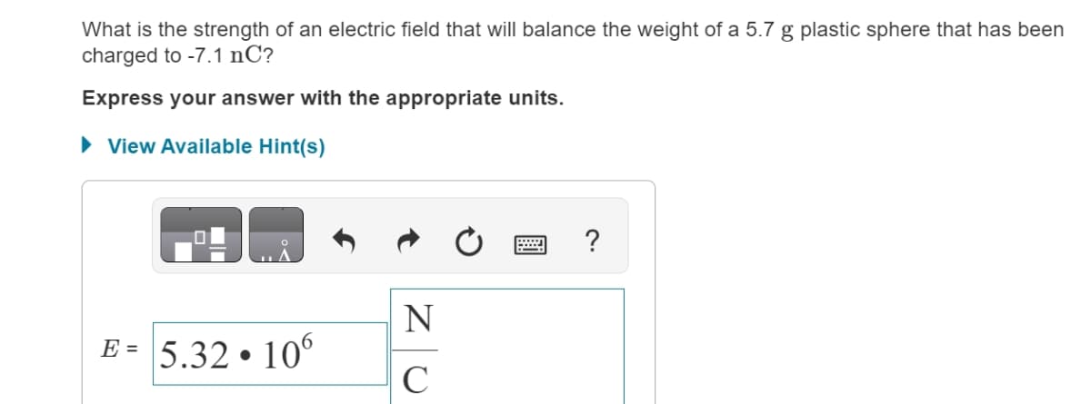 What is the strength of an electric field that will balance the weight of a 5.7 g plastic sphere that has been
charged to -7.1 nC?
Express your answer with the appropriate units.
▸ View Available Hint(s)
?
N
E =
5.32.106
C