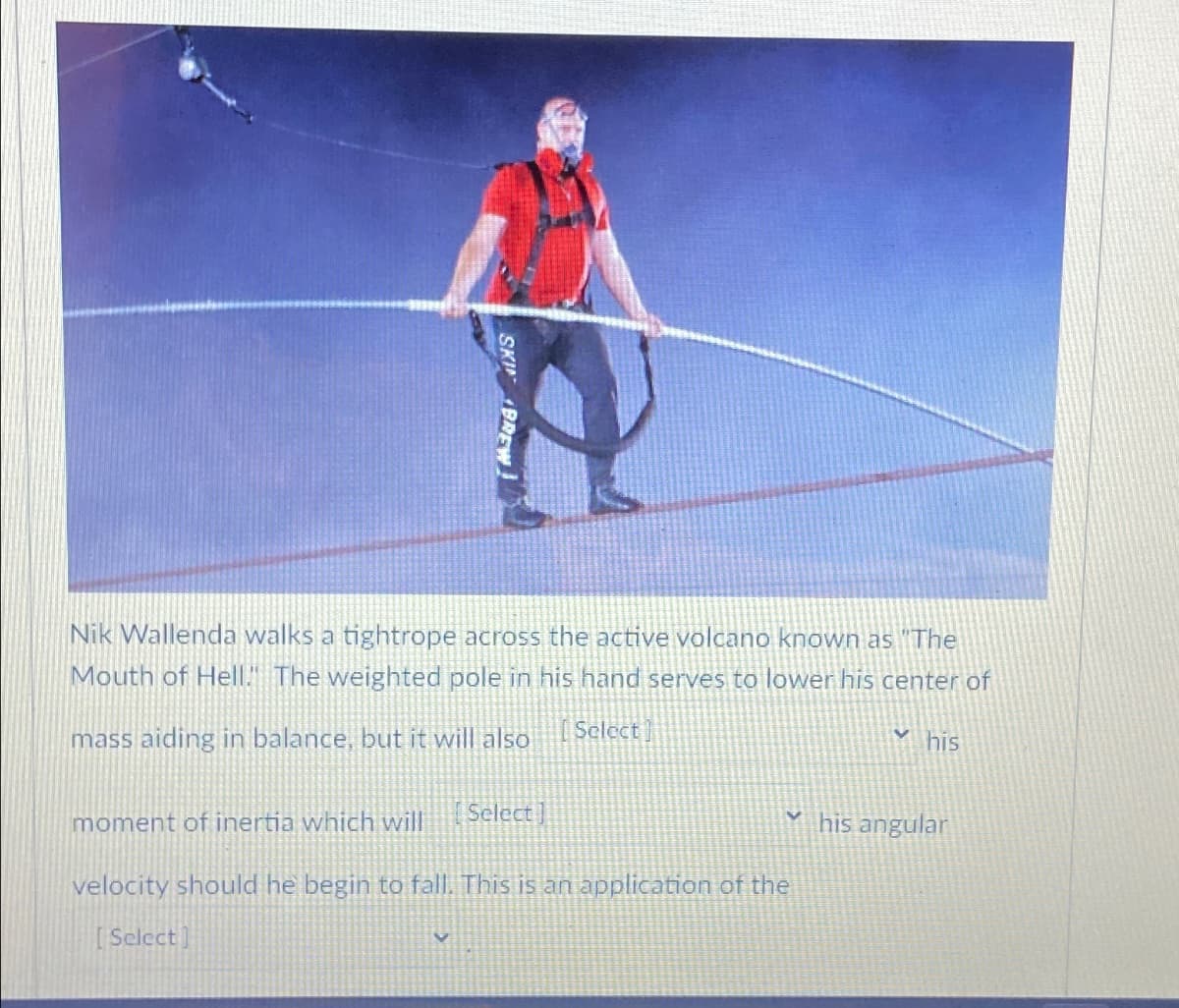 SKIN BREW!
Nik Wallenda walks a tightrope across the active volcano known as "The
Mouth of Hell." The weighted pole in his hand serves to lower his center of
mass aiding in balance, but it will also
Select
his
moment of inertia which will
Select]
velocity should he begin to fall. This is an application of the
Select]
his angular