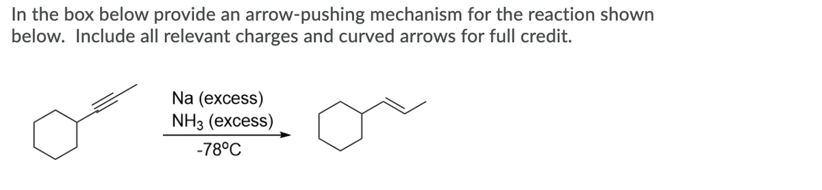 In the box below provide an arrow-pushing mechanism for the reaction shown
below. Include all relevant charges and curved arrows for full credit.
Na (excess)
NH3 (еxcess)
-78°C
