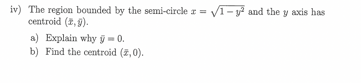 iv) The region bounded by the semi-circle x =
centroid (x,y).
a) Explain why y = 0.
b) Find the centroid (x, 0).
√√1 - y² and the y axis has