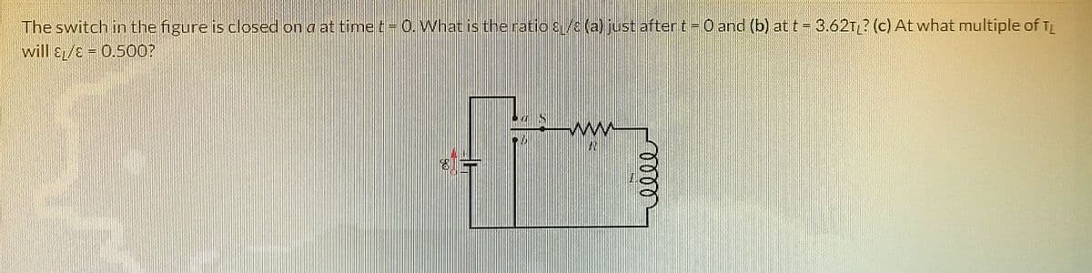 The switch in the figure is closed on a at time t-0. What is theratio s/ (a) just after t=0 and (b) at t = 3.62T? (c) At what multiple of TL
will &L/E = 0.500?
lell
