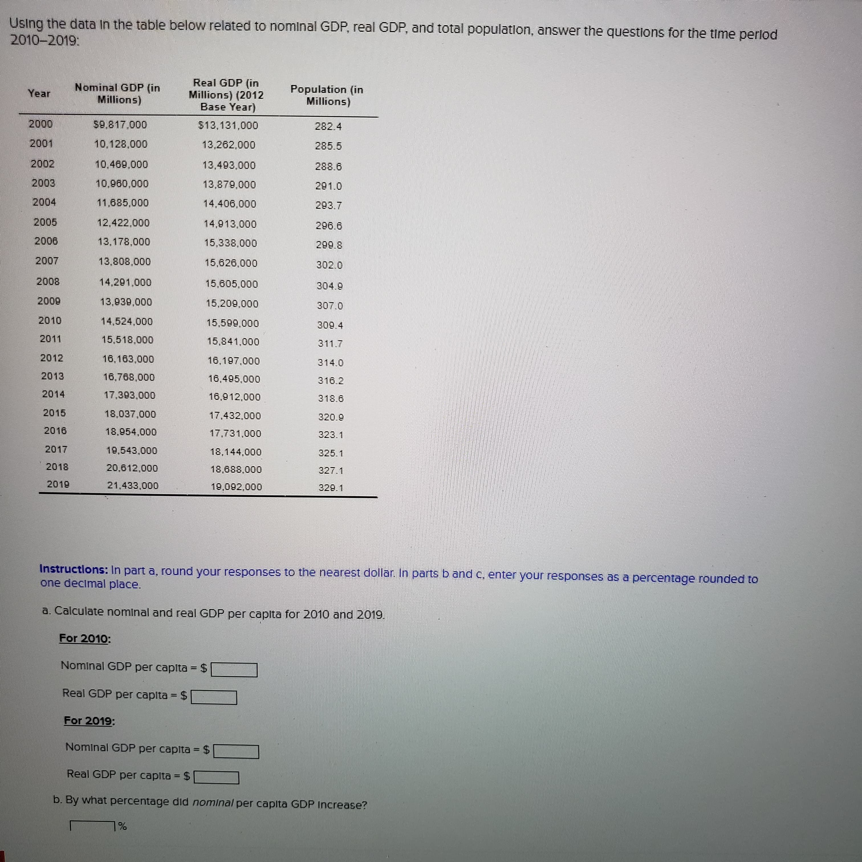 Using the data In the table below related to nominal GDP, real GDP, and total population, answer the questlons for the time perlod
2010-2019:
Real GDP (in
Millions) (2012
Base Year)
Population (in
Nominal GDP (in
Millions)
Year
(suo!W
282.4
000
10,128.000
13,262.000
285.5
2002
288.6
000
291.0
2004
12,422,000
14.913.000
296.6
13,178,000
9002
8887
15.626,000
000 808
14.291.000
15,605.000
800
600
2010
14,524,000
2011
15,518,000
15.841.000
311.7
2012
16,163,000
16,197,000
2013
16,768,000
16,495,000
316.2
2014
16,912,000
318.6
2015
17,432,000
2016
18,954,000
17,731,000
323.1
2017
19,543,000
18,144,000
325.1
2018
20,612,000
18,688,000
327.1
2019
21.433,000
329.1
Instructlons: In part a, round your responses to the nearest dollar. In parts b and c, enter your responses as a percentage rounded to
one decimal place.
a. Calculate nominal and real GDP per capita for 2010 and 2019.
For 2010:
Nominal GDP per capita = $
Real GDP per capita = $
For 2019:
Nominal GDP per capita = $
%3D
Real GDP per capita = $
%3D
b. By what percentage did nominal per capita GDP Increase?
%L
