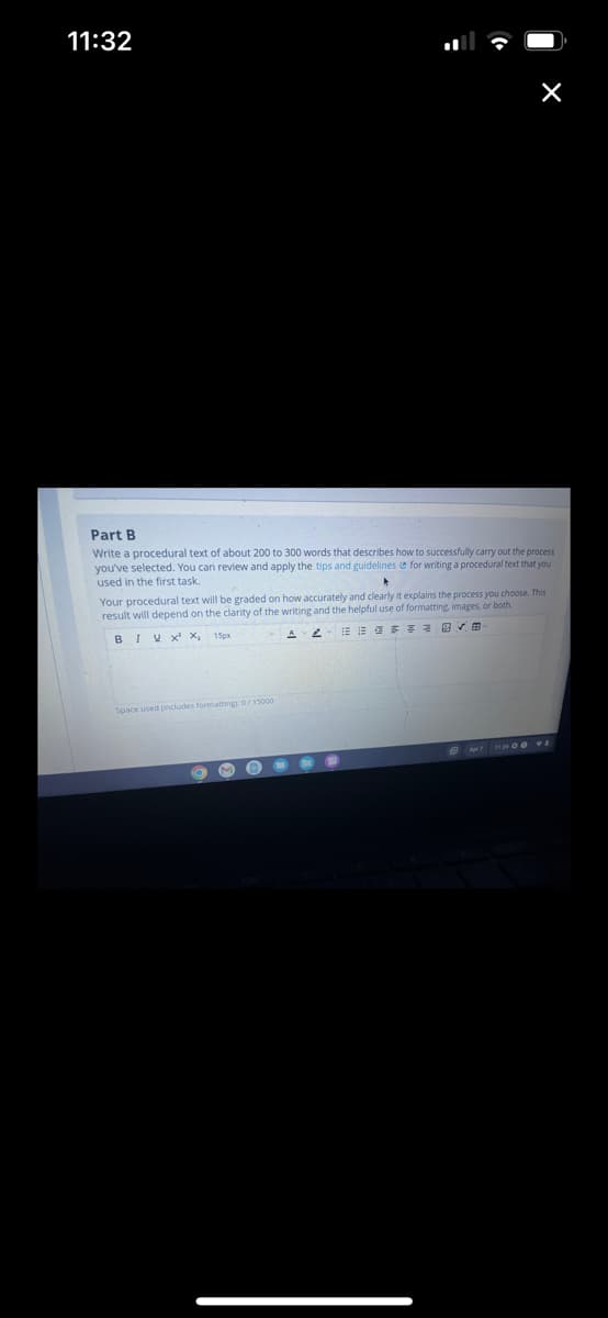 11:32
Part B
Write a procedural text of about 200 to 300 words that describes how to successfully carry out the process
you've selected. You can review and apply the tips and guidelines for writing a procedural text that you
used in the first task.
▸
Your procedural text will be graded on how accurately and clearly it explains the process you choose. This
result will depend on the clarity of the writing and the helpful use of formatting, images, or both.
BIVX X₁ 15px
····
Space used oncludes formatting): 0/15000
M
Apr 11:21 00 TE