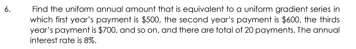 Find the uniform annual amount that is equivalent to a uniform gradient series in
which first year's payment is $500, the second year's payment is $600, the thirds
year's payment is $700, and so on, and there are total of 20 payments. The annual
6.
interest rate is 8%.
