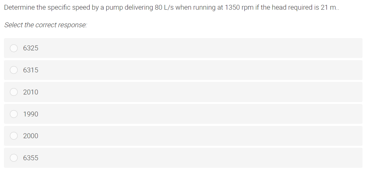 Determine the specific speed by a pump delivering 80 L/s when running at 1350 rpm if the head required is 21 m..
Select the correct response:
6325
6315
2010
1990
2000
6355