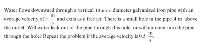 Water flows downward through a vertical 10-mm- diameter galvanized iron pipe with an
m
average velocity of 5
and exits as a free jet. There is a small hole in the pipe 4 m above
the outlet. Will water leak out of the pipe through this hole, or will air enter into the pipe
m
through the hole? Repeat the problem if the average velocity is 0.5
S
