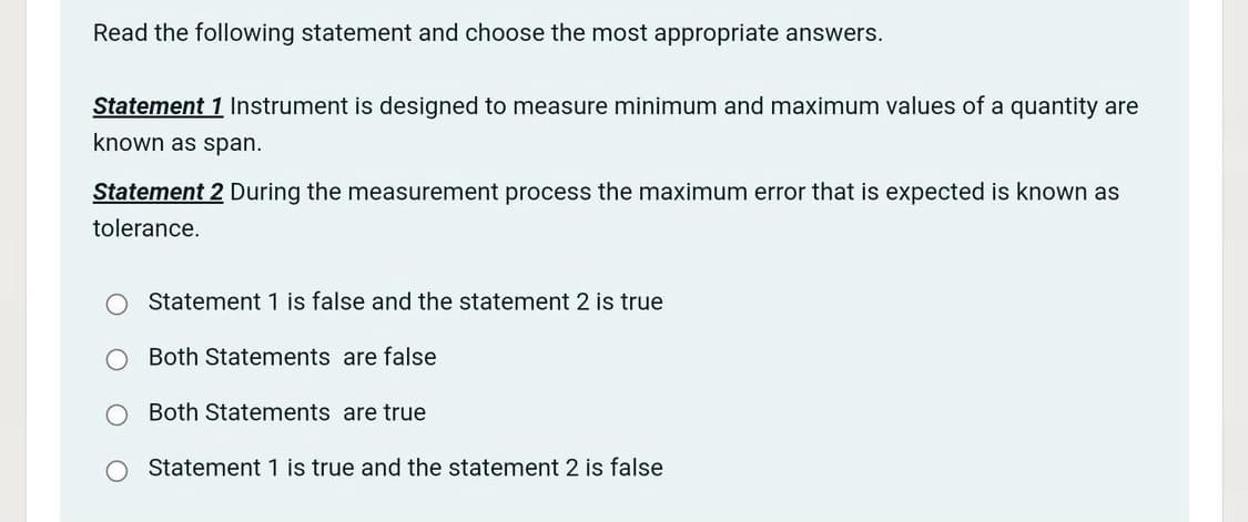 Read the following statement and choose the most appropriate answers.
Statement 1 Instrument is designed to measure minimum and maximum values of a quantity are
known as span.
Statement 2 During the measurement process the maximum error that is expected is known as
tolerance.
Statement 1 is false and the statement 2 is true
Both Statements are false
Both Statements are true
Statement 1 is true and the statement 2 is false
