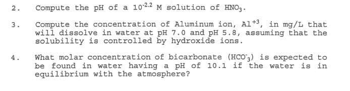 2.
3.
Compute the pH of a 10-22 M solution of HNO3.
Compute the concentration of Aluminum ion, A1+3, in mg/L that
will dissolve in water at pH 7.0 and pH 5.8, assuming that the
solubility is controlled by hydroxide ions.
What molar concentration of bicarbonate (HCO3) is expected to
be found in water having a pH of 10.1 if the water is in
equilibrium with the atmosphere?