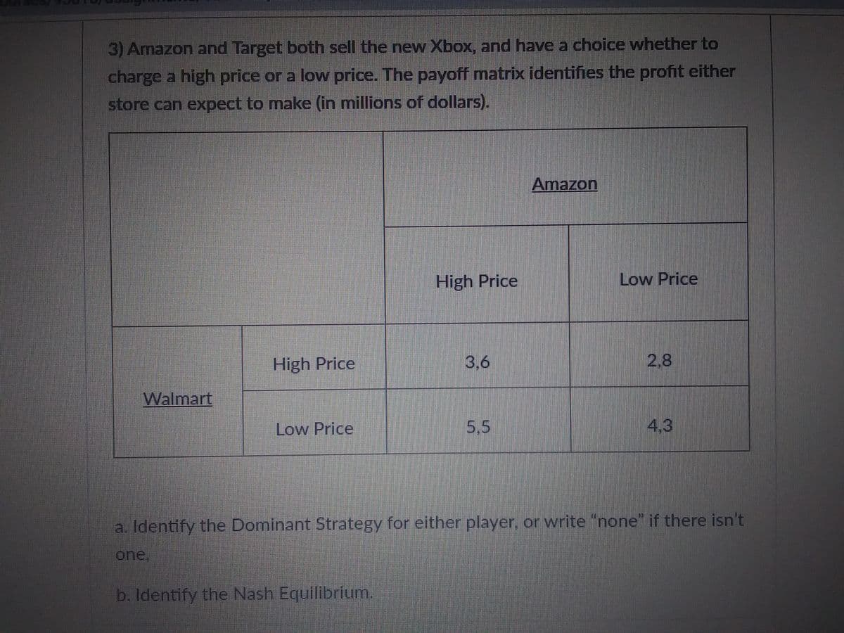 3) Amazon and Target both sell the new Xbox, and have a choice whether to
charge a high price or a low price. The payoff matrix identifies the profit either
store can expect to make (in millions of dollars).
Walmart
High Price
Low Price
High Price
b. Identify the Nash Equilibrium.
3,6
5,5
Amazon
Low Price
2.8
4.3
a. Identify the Dominant Strategy for either player, or write "none" if there isn't
one.
