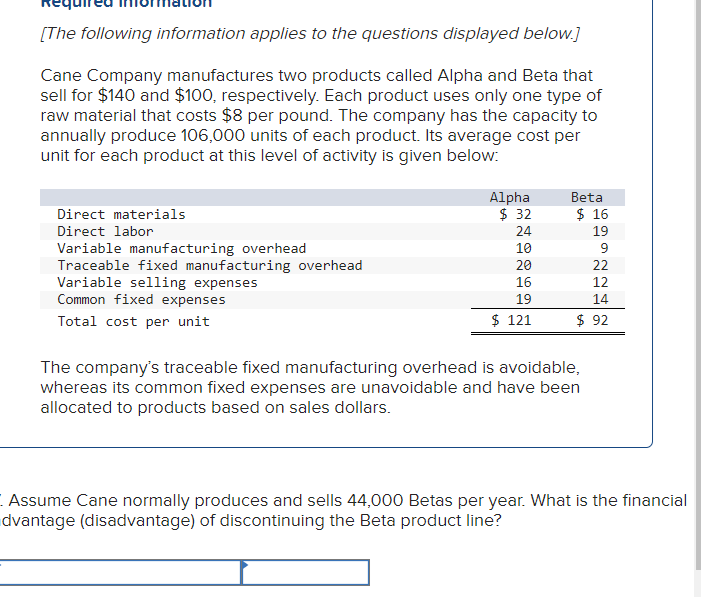 [The following information applies to the questions displayed below.]
Cane Company manufactures two products called Alpha and Beta that
sell for $140 and $100, respectively. Each product uses only one type of
raw material that costs $8 per pound. The company has the capacity to
annually produce 106,000 units of each product. Its average cost per
unit for each product at this level of activity is given below:
Direct materials
Direct labor
Variable manufacturing overhead
Traceable fixed manufacturing overhead
Variable selling expenses
Common fixed expenses
Total cost per unit
Alpha
Beta
$ 32
$ 16
24
19
10
20
22
16
12
19
14
$ 121
$ 92
The company's traceable fixed manufacturing overhead is avoidable,
whereas its common fixed expenses are unavoidable and have been
allocated to products based on sales dollars.
Assume Cane normally produces and sells 44,000 Betas per year. What is the financial
dvantage (disadvantage) of discontinuing the Beta product line?