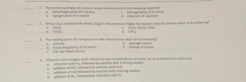 -
-
1. The correct synthesis of n-octane would involve which of the following reactions?
a. dehydrogenation of 2-octene
c. hydrogenation of 3-octene
d. reduction of isooctane
b. halogenation of 4-octene
2. When CH4 is reacted with excess Cl₂(g) in the presence of light, the reaction mixture contains which of the following?
a. CH₂Cl
CH3CI, CH₂Cl₂, CHCl3
b. CH₂Cl₂
CHCI,
C.
d.
3. The melting point of a compound is not influenced by which of the following?
a. polarity
hydrogen bonds
b. electronegativity of its atoms
isotope of carbon
C. Van der Waals forces.
a.
b.
d.
e.
4. Ethanoic acid (vinegar) when diluted
low concentrations by water can be prepared from ethene by
reduction with H₂, followed by reaction with a strong oxidizer
addition of HCI, followed by reaction with H₂O
C.
addition of H₂O followed by reaction with a strong oxidizer
d. addition of Br2, followed by reduction with H₂