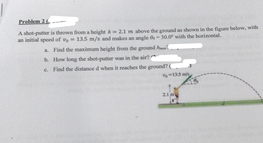 Problem 2 (
A shot-putter is thrown from a height h = 2.1 m above the ground as shown in the figure below, with
an initial speed of vo = 13.5 m/s and makes an angle 0o = 30.0° with the horizontal.
a. Find the maximum height from the ground hmax
b. How long the shot-putter was in the air?
c. Find the distance d when it reaches the ground?
% 13.5 m/s
2.1 m
10