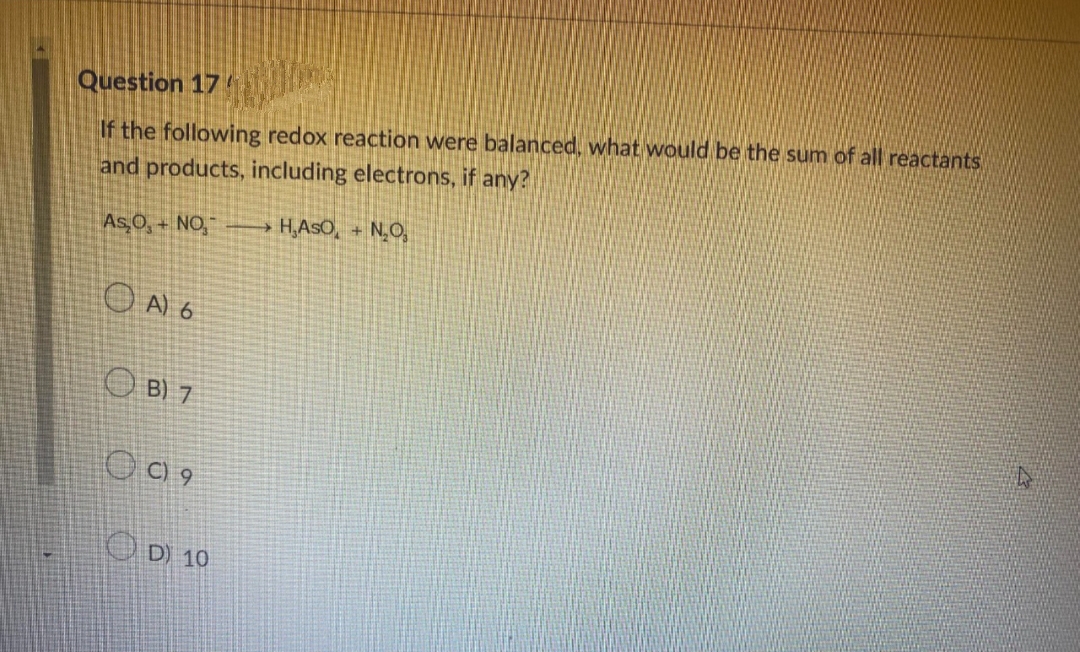 Question 17
If the following redox reaction were balanced, what would be the sum of all reactants
and products, including electrons, if any?
H,ASO, + N₂O₂
As₂O,+NO₂
OA) 6
B) 7
OC) 9
D) 10