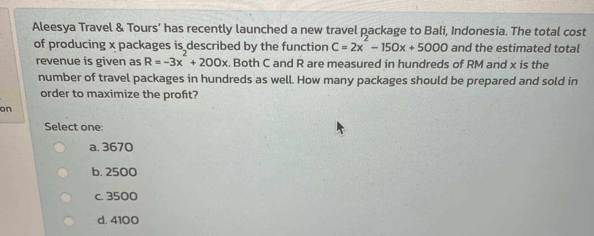 Aleesya Travel & Tours' has recently launched a new travel package to Bali, Indonesia. The total cost
of producing x packages is described by the function C = 2x - 150OX + 5000 and the estimated total
revenue is given as R -3x +200x. Both Cand R are measured in hundreds of RM and x is the
number of travel packages in hundreds as well. How many packages should be prepared and sold in
order to maximize the profit?
on
Select one:
a. 3670
b. 2500
c. 3500
d. 4100
