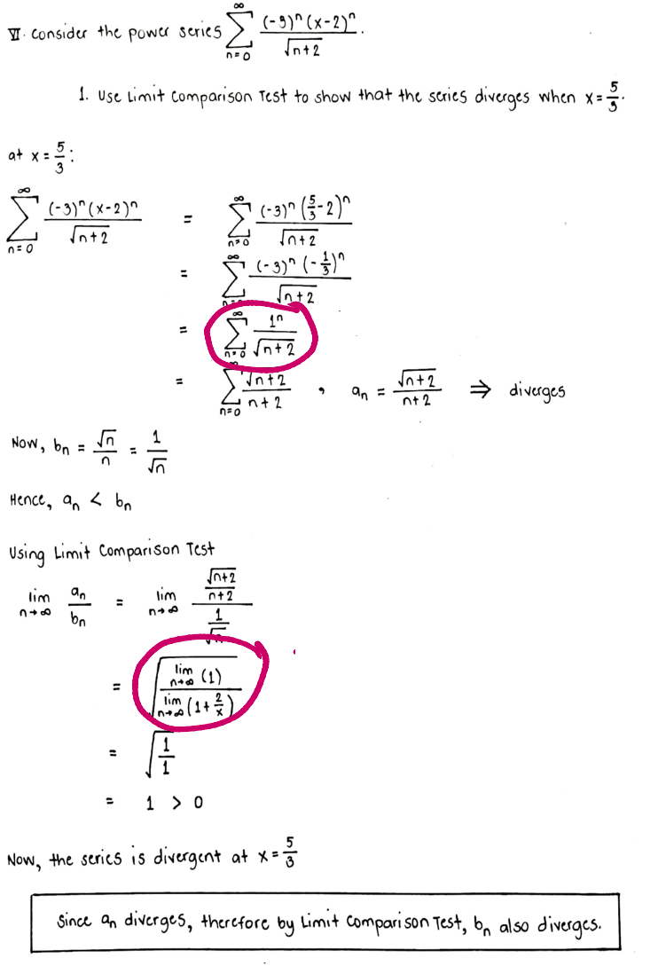 (-3)^(x-2)^
Consider the power series.
√n+2
n=o
1. Use Limit Comparison Test to show that the series diverges when x=-=-
X=
x = 3:
(-3)^(x-2)^
√n+2
(-3)^(-2)^
=
√n+2
(-3)^(-1)^
√n +2
at x =
n=0
⇒diverges
lim
1 > 0
- 13/12
Now, the series is divergent at x = -
Since an diverges, therefore by Limit Comparison Test, bn also diverges.
348
=
Now, bn
=
n
Hence, an <bn
Using Limit Comparison Test
√√n+2
lim an
lim
0+2
=
n+f
bo
عالم
=
10
no √n+2
√nt2
n+ 2
n=o
lim
n+ (1)
√n+2
nt 2