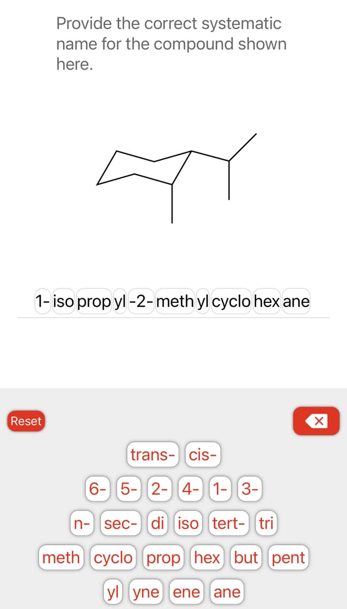 Provide the correct systematic
name for the compound shown
here.
1- iso propyl -2-meth yl cyclo hex ane
Reset
trans- cis-
6- 5- 2- 4- 1-3-
sec- di iso tert- tri
meth cyclo) prop hex) but pent
yl yne ene ane
n-
X