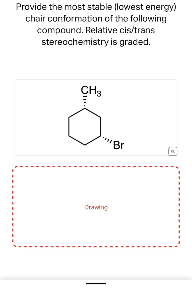 I
I
I
I
Provide the most stable (lowest energy)
chair conformation of the following
compound. Relative cis/trans
stereochemistry is graded.
CH3
III.
Drawing
Br
Q