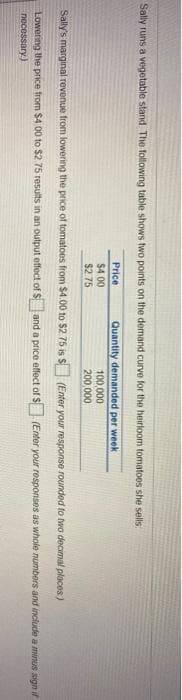Sally runs a vegetable stand The following table shows two points on the demand curve for the heirloom tomatoes she sells
Price
Quantity demanded per week
$4.00
100,000
200,000
$2.75
Sally's marginal revenue from lowering the price of tomatoes from $4.00 to $2. 75 is S (Enter your response rounded to two decimal places)
Lowering the price trom $4 00 to $2 75 results in an output effect of $and a price effect of S (Enter your responses as whole numbers and include a minus sign i
necessary)
