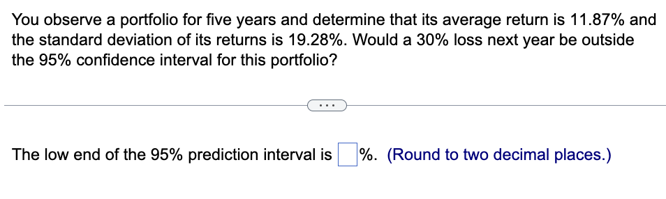You observe a portfolio for five years and determine that its average return is 11.87% and
the standard deviation of its returns is 19.28%. Would a 30% loss next year be outside
the 95% confidence interval for this portfolio?
The low end of the 95% prediction interval is
%. (Round to two decimal places.)