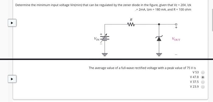 Determine the minimum input voltage Vin(min) that can be regulated by the zener diode in the figure, given that Vz = 20V, Izk
- 2mA, Izm = 180 mA, and R= 100 ohm
R
VOUT
The average value of a full-wave rectified voltage with a peak value of 75 V is
V53
V 47.8
V 37.5
V 23.9
