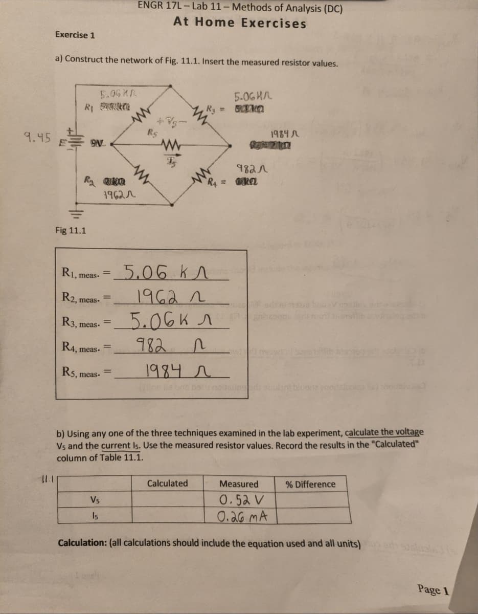 ENGR 17L - Lab 11 – Methods of Analysis (DC)
At Home Exercises
Exercise 1
a) Construct the network of Fig. 11.1. Insert the measured resistor values.
5.0G KA
5.06HA
Ry
R5
1984
9.45
E-
982r
R4
1962r
Fig 11.1
5.06 k^
1962 2
5.06K
982
Ri, meas.
R2, meas-
R3, meas.
R4, meas.
Rs,
1984 r
meas.
ne lia bnc bcunditsupsr
b) Using any one of the three techniques examined in the lab experiment, calculate the voltage
Vs and the current Is. Use the measured resistor values. Record the results in the "Calculated"
column of Table 11.1.
Calculated
Measured
% Difference
0.52 V
0.26 MA
Vs
Is
Calculation: (all calculations should include the equation used and all units)
Page 1

