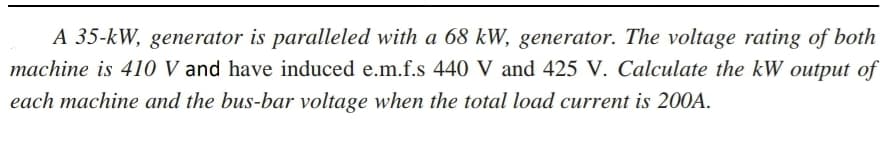 A 35-kW, generator is paralleled with a 68 kW, generator. The voltage rating of both
machine is 410 V and have induced e.m.f.s 440 V and 425 V. Calculate the kW output of
each machine and the bus-bar voltage when the total load current is 200A.
