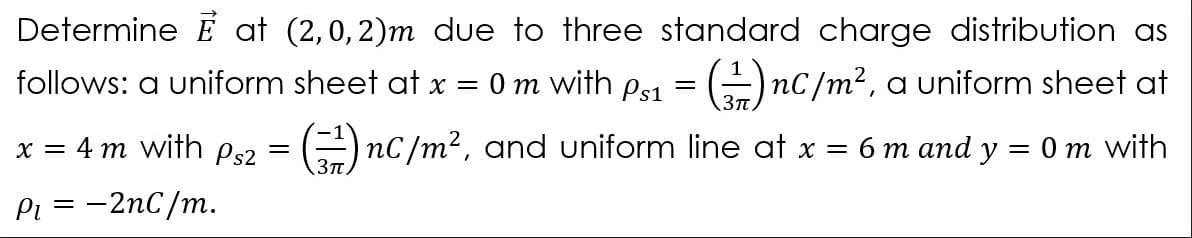 Determine É at (2,0, 2)m due to three standard charge distribution as
follows: a uniform sheet at x = 0 m with ps1 = ()1
nC/m², a uniform sheet at
x = 4 m with Ps2 = (=) nC/m², and uniform line at x =
бт апd y
Om with
3Tt
Pi = -2nC/m.
