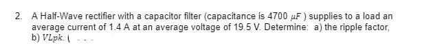 2. A Half-Wave rectifier with a capacitor filter (capacitance is 4700 µF ) supplies to a load an
average current of 1.4 A at an average voltage of 19.5 V. Determine: a) the ripple factor,
b) VLpk. (
