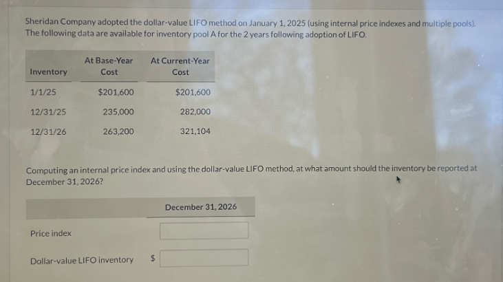 Sheridan Company adopted the dollar-value LIFO method on January 1, 2025 (using internal price indexes and multiple pools).
The following data are available for inventory pool A for the 2 years following adoption of LIFO.
Inventory
1/1/25
12/31/25
12/31/26
At Base-Year
Cost
$201,600
235,000
263,200
Price index
At Current-Year
Cost
Dollar-value LIFO inventory
$201,600
Computing an internal price index and using the dollar-value LIFO method, at what amount should the inventory be reported at
December 31, 2026?
$
282,000
321,104
December 31, 2026