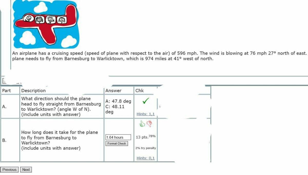 An airplane has a cruising speed (speed of plane with respect to the air) of 596 mph. The wind is blowing at 76 mph 27° north of east.
plane needs to fly from Barnesburg to Warlicktown, which is 974 miles at 41° west of north.
Part
Description
Answer
Chk
What direction should the plane
head to fly straight from Barnesburg
to Warlicktown? (angle W of N).
(include units with answer)
A: 47.8 deg
С: 48.11
deg
A.
Hints: 1,1
How long does it take for the plane
to fly from Barnesburg to
Warlicktown?
1.64 hours
13 pts. 78%
В.
Format Check
(include units with answer)
2% try penalty
Hints: 0,1
Previous
Next
