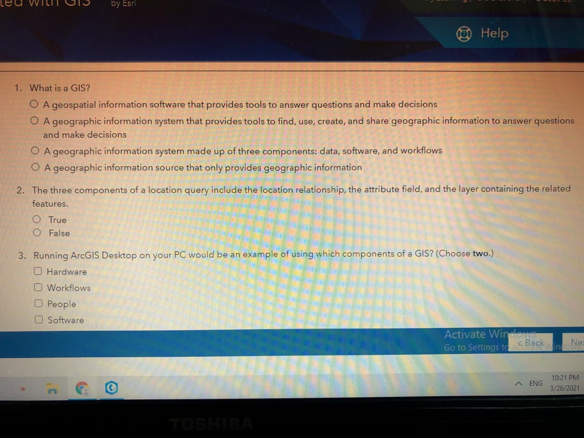 ted WILT
by Esri
OHelp
1. What is a GIS?
O A geospatial information software that provides tools to answer questions and make decisions
O A geographic information system that provides tools to find, use, create, and share geographic information to answer questions
and make decisions
O A geographic information system made up of three components: data, software, and workflows
O A geographic information source that only provides geographic information
2. The three' components of a location query include the location relationship, the attribute field, and the layer containing the related
features.
O True
O False
3. Running ArcGIS Desktop on your PC would be an example of using which components of a GIS? (Choose two.)
O Hardware
O Workflows
O People
O Software
Activate Windows
Go to Settings to a Back
vindaNex
10:21 PM
A ENG
3/26/2021
TOSHIBA
