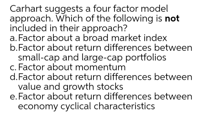 Carhart suggests a four factor model
approach. Which of the following is not
included in their approach?
a. Factor about a broad market index
b.Factor about return differences between
small-cap and large-cap portfolios
c. Factor about momentum
d.Factor about return differences between
value and growth stocks
e. Factor about return differences between
economy cyclical characteristics
