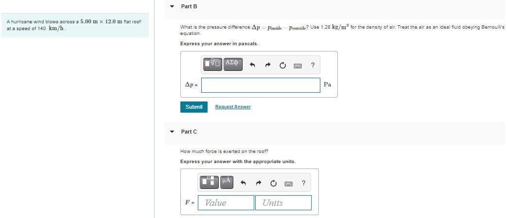 Part B
A hurricane wind blows across a 5.00 m x 12.0 m flat roof
What is the pressure difference Ap = Pinside - Poutside? Use 1.28 kg/m* for the density of air. Treat the air as an ideal fluid obeying Bernoulli's
equation.
at a speed of 140 km/h
Express your answer in pascals.
Ap =
Pa
Submit
Request Answer
Part C
How much force is exerted on the roof?
Express your answer with the appropriate units.
HA
?
F =
Value
Units
