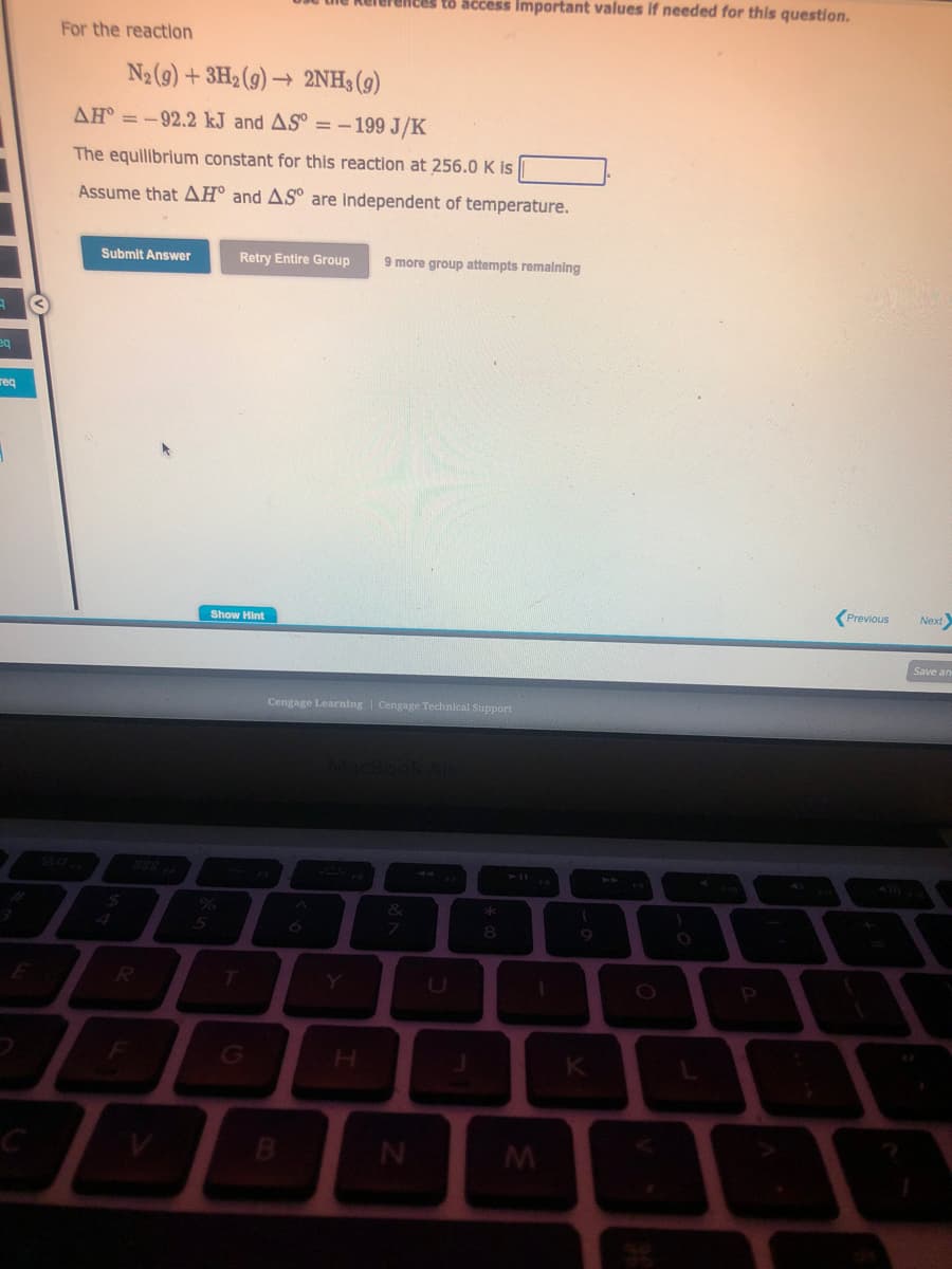 3
eq
req
For the reaction
N₂ (9)+ 3H2(g) → 2NH3 (9)
AH = -92.2 kJ and AS = -199 J/K
The equilibrium constant for this reaction at 256.0 K is
Assume that AH and AS are independent of temperature.
Submit Answer
$
R
References to access important values if needed for this question.
Retry Entire Group 9 more group attempts remaining
Show Hint
Cengage Learning | Cengage Technical Support
7
Z
U
*
8
1
M
(
K
O
L
Previous Next>
Save an
5