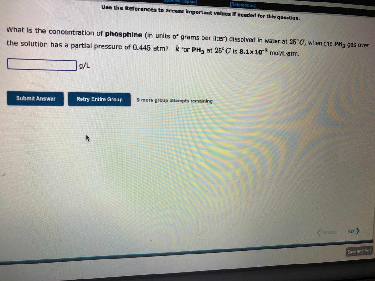 What is the concentration of phosphine (in units of grams per liter) dissolved in water at 25°C, when the PH3 gas over
the solution has a partial pressure of 0.445 atm? k for PH3 at 25°C is 8.1x10-3 mol/L.atm.
Submit Answer
[Review Topics]
[References]
Use the References to access important values if needed for this question.
g/L
Retry Entire Group 9 more group attempts remaining
Previous
Next
Save and Exit